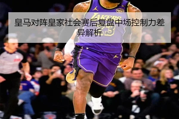 皇马对阵皇家社会赛后复盘中场控制力差异解析
