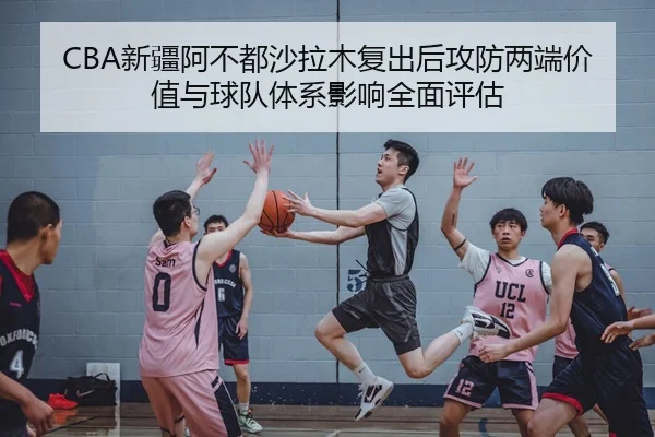CBA新疆阿不都沙拉木复出后攻防两端价值与球队体系影响全面评估