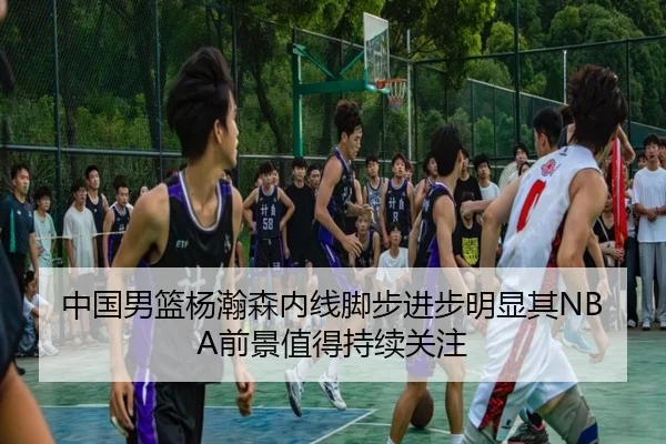 中国男篮杨瀚森内线脚步进步明显其NBA前景值得持续关注